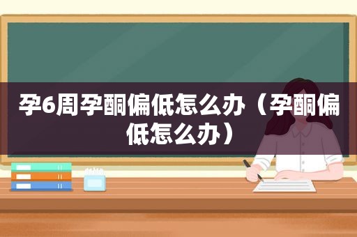 孕6周孕酮偏低怎么办（孕酮偏低怎么办）