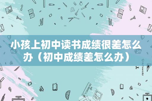 小孩上初中读书成绩很差怎么办（初中成绩差怎么办）