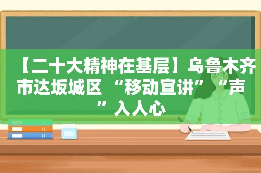 【二十大精神在基层】乌鲁木齐市达坂城区 “移动宣讲”“声”入人心