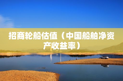 招商轮船估值（中国船舶净资产收益率）