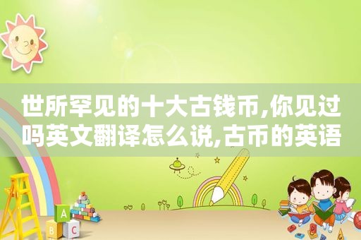世所罕见的十大古钱币,你见过吗英文翻译怎么说,古币的英语