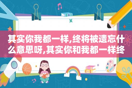 其实你我都一样,终将被遗忘什么意思呀,其实你和我都一样终将被遗忘