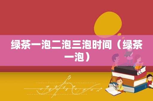绿茶一泡二泡三泡时间（绿茶一泡）