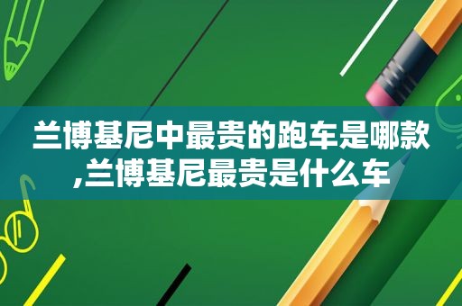 兰博基尼中最贵的跑车是哪款,兰博基尼最贵是什么车