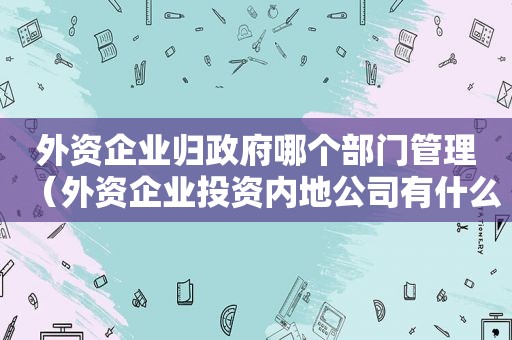 外资企业归 *** 哪个部门管理（外资企业投资内地公司有什么要求）