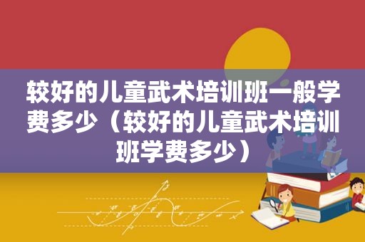 较好的儿童武术培训班一般学费多少（较好的儿童武术培训班学费多少）