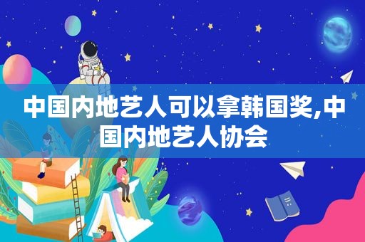 中国内地艺人可以拿韩国奖,中国内地艺人协会