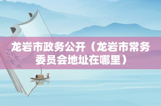龙岩市政务公开（龙岩市常务委员会地址在哪里）