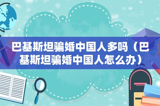 巴基斯坦骗婚中国人多吗（巴基斯坦骗婚中国人怎么办）