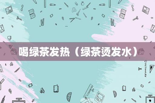 喝绿茶发热（绿茶烫发水）