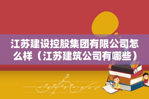 江苏建设控股集团有限公司怎么样（江苏建筑公司有哪些）