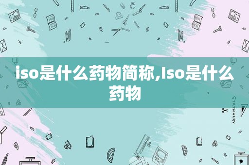 iso是什么药物简称,Iso是什么药物