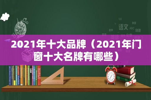 2021年十大品牌（2021年门窗十大名牌有哪些）