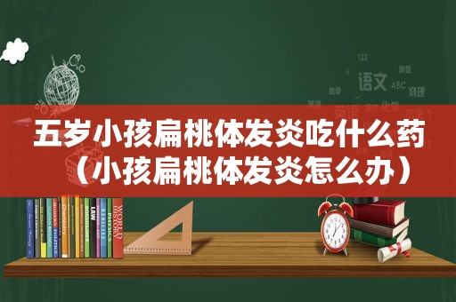 五岁小孩扁桃体发炎吃什么药（小孩扁桃体发炎怎么办）