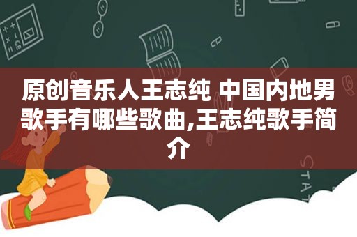 原创音乐人王志纯 中国内地男歌手有哪些歌曲,王志纯歌手简介