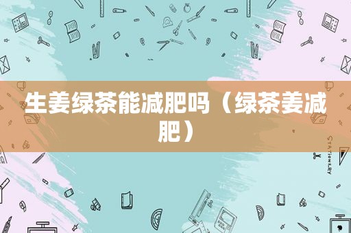 生姜绿茶能减肥吗（绿茶姜减肥）