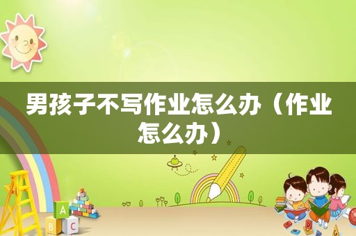 男孩子不写作业怎么办（作业怎么办）