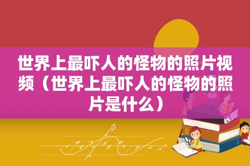 世界上最吓人的怪物的照片视频（世界上最吓人的怪物的照片是什么）