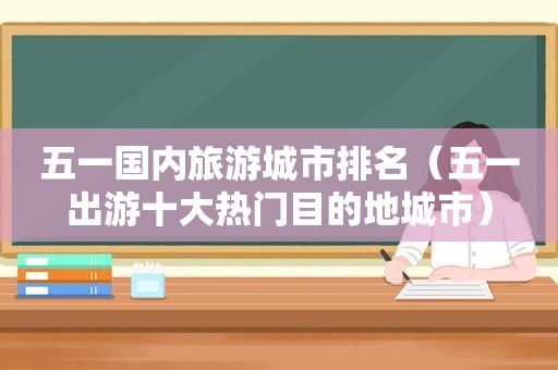 五一国内旅游城市排名（五一出游十大热门目的地城市）