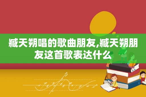 臧天朔唱的歌曲朋友,臧天朔朋友这首歌表达什么