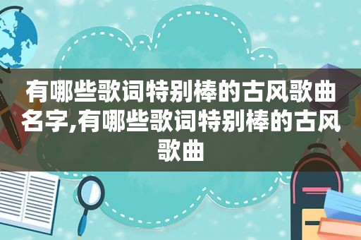 有哪些歌词特别棒的古风歌曲名字,有哪些歌词特别棒的古风歌曲