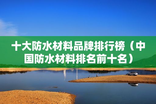 十大防水材料品牌排行榜（中国防水材料排名前十名）