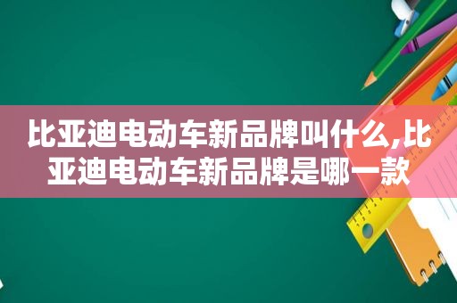 比亚迪电动车新品牌叫什么,比亚迪电动车新品牌是哪一款