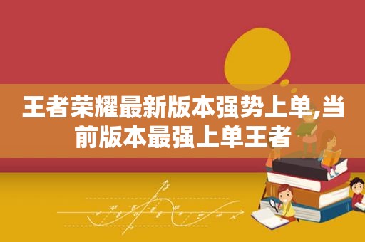 王者荣耀最新版本强势上单,当前版本最强上单王者