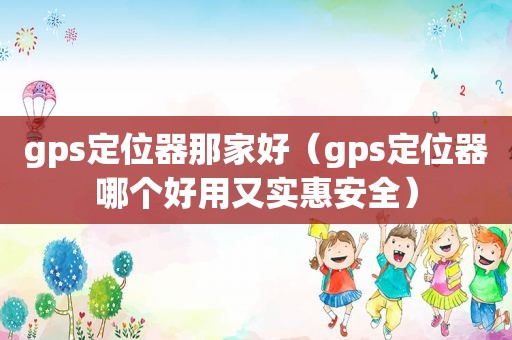 gps定位器那家好（gps定位器哪个好用又实惠安全）
