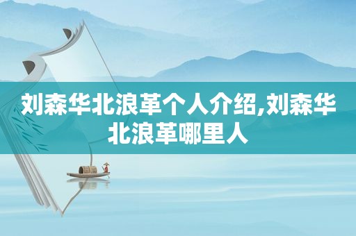 刘森华北浪革个人介绍,刘森华北浪革哪里人