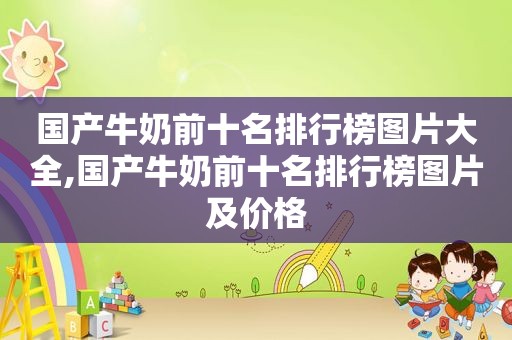 国产牛奶前十名排行榜图片大全,国产牛奶前十名排行榜图片及价格