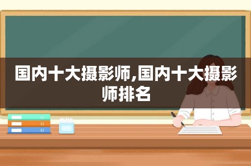 国内十大摄影师,国内十大摄影师排名
