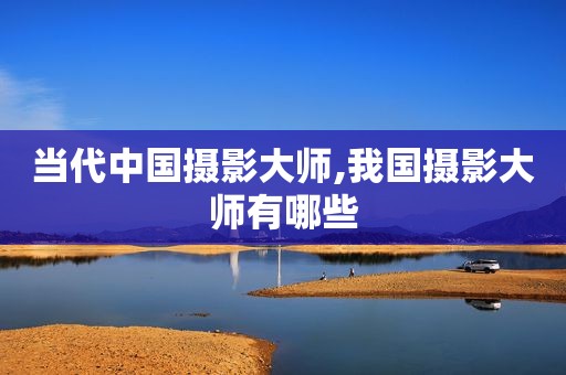 当代中国摄影大师,我国摄影大师有哪些