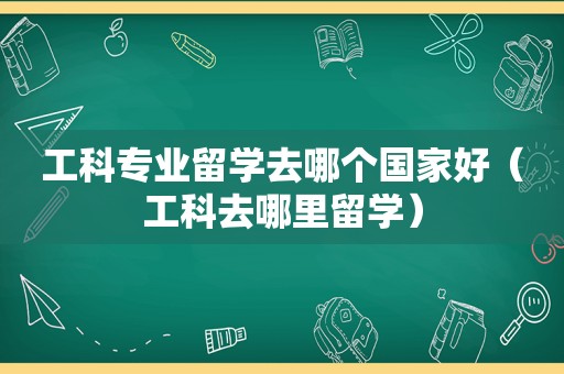 工科专业留学去哪个国家好（工科去哪里留学）