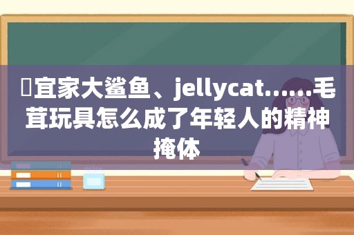 ​宜家大鲨鱼、jellycat……毛茸玩具怎么成了年轻人的精神掩体