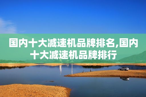 国内十大减速机品牌排名,国内十大减速机品牌排行