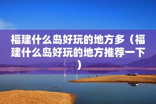 福建什么岛好玩的地方多（福建什么岛好玩的地方推荐一下）