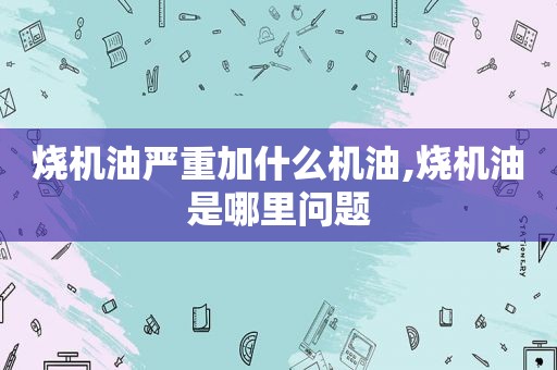 烧机油严重加什么机油,烧机油是哪里问题