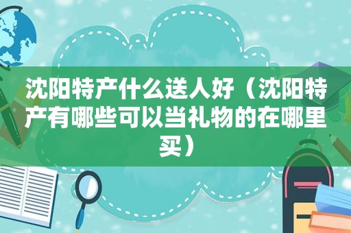 沈阳特产什么送人好（沈阳特产有哪些可以当礼物的在哪里买）