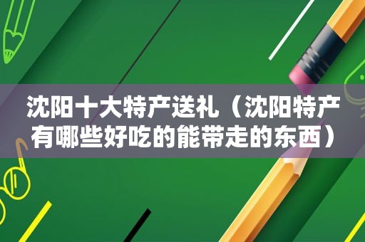沈阳十大特产送礼（沈阳特产有哪些好吃的能带走的东西）