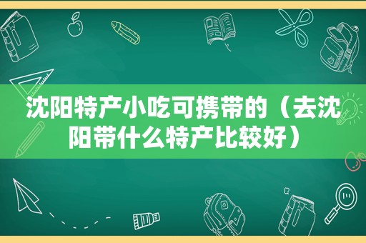 沈阳特产小吃可携带的（去沈阳带什么特产比较好）
