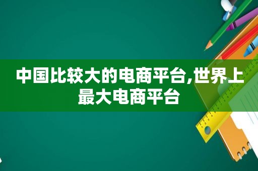 中国比较大的电商平台,世界上最大电商平台