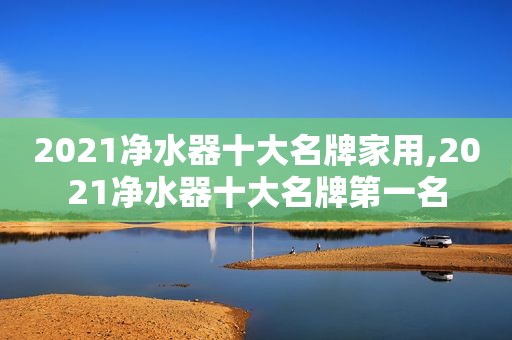 2021净水器十大名牌家用,2021净水器十大名牌第一名