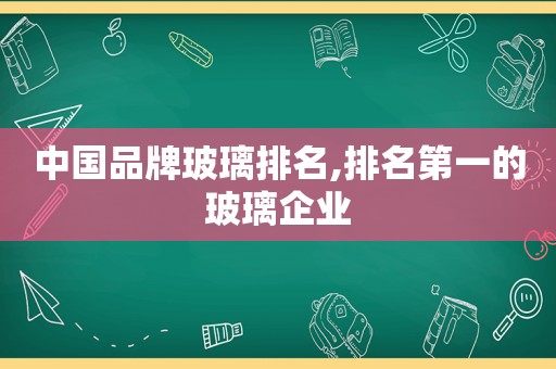 中国品牌玻璃排名,排名第一的玻璃企业