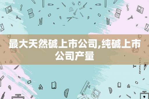 最大天然碱上市公司,纯碱上市公司产量  第1张