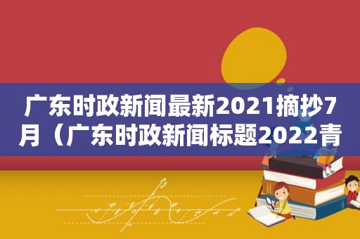 广东时政新闻最新2021摘抄7月（广东时政新闻标题2022青少年该怎么做）