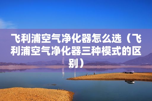飞利浦空气净化器怎么选（飞利浦空气净化器三种模式的区别）