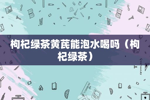 枸杞绿茶黄芪能泡水喝吗（枸杞绿茶）