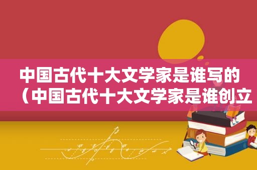 中国古代十大文学家是谁写的（中国古代十大文学家是谁创立的）