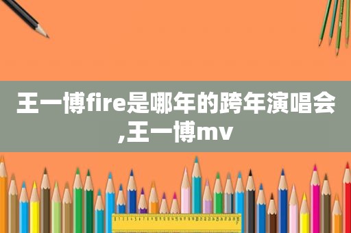 王一博fire是哪年的跨年演唱会,王一博mv